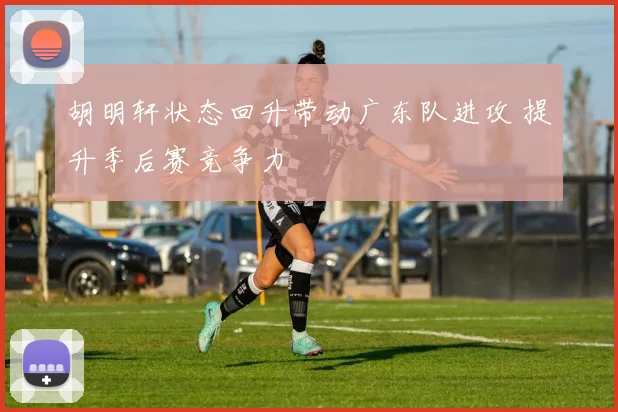 胡明轩状态回升带动广东队进攻 提升季后赛竞争力