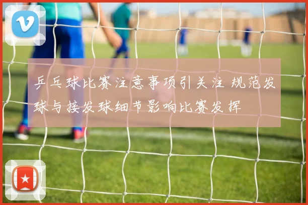 乒乓球比赛注意事项引关注 规范发球与接发球细节影响比赛发挥