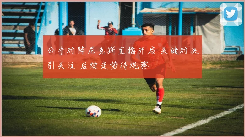 公牛对阵尼克斯直播开启 关键对决引关注 后续走势待观察
