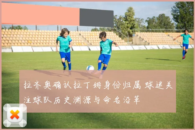 拉齐奥确认拉丁姆身份归属 球迷关注球队历史渊源与命名沿革