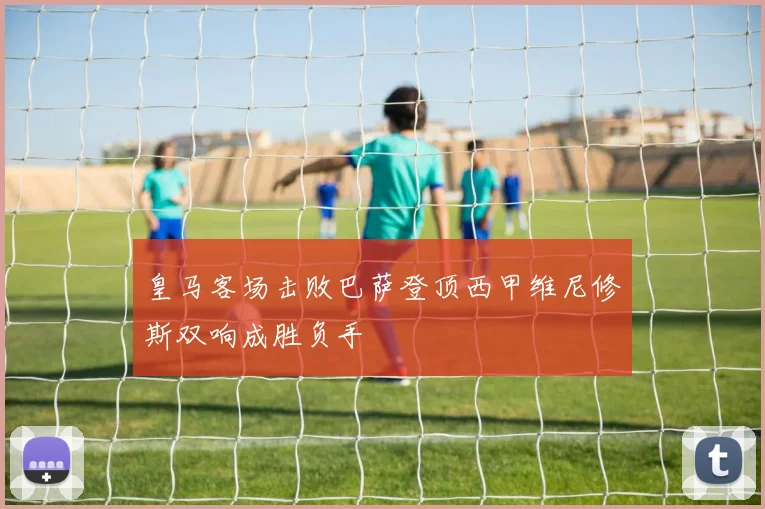 皇马客场击败巴萨登顶西甲维尼修斯双响成胜负手