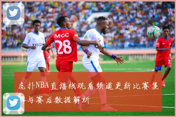 虎扑NBA直播线观看频道更新比赛集锦与赛后数据解析