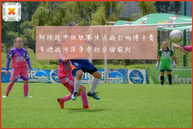 阿根廷甲级联赛焦点战打响博卡青年迎战河床争夺积分榜前列