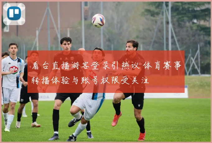 看台直播游客登录引热议 体育赛事转播体验与账号权限受关注