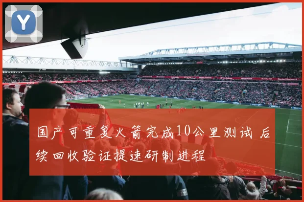 国产可重复火箭完成10公里测试 后续回收验证提速研制进程