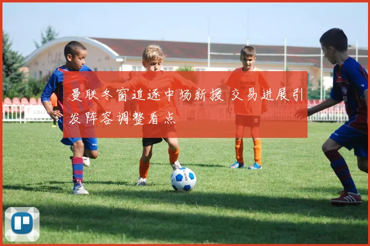 曼联冬窗追逐中场新援 交易进展引发阵容调整看点