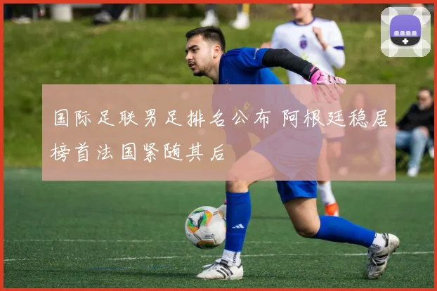 国际足联男足排名公布 阿根廷稳居榜首法国紧随其后