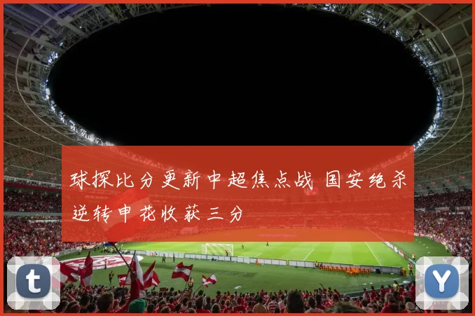 球探比分更新中超焦点战 国安绝杀逆转申花收获三分