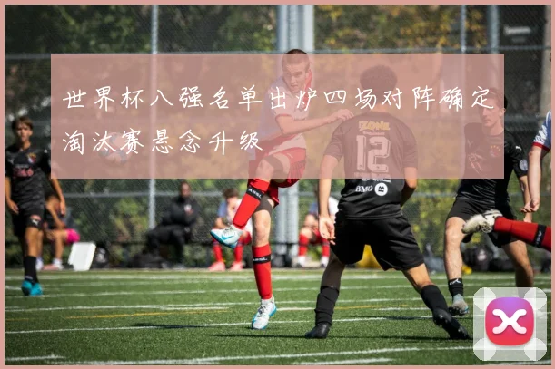 世界杯八强名单出炉四场对阵确定淘汰赛悬念升级