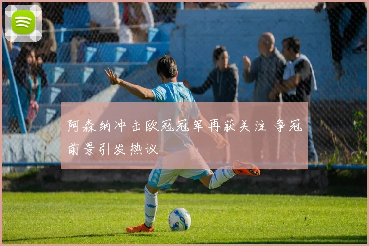 阿森纳冲击欧冠冠军再获关注 争冠前景引发热议
