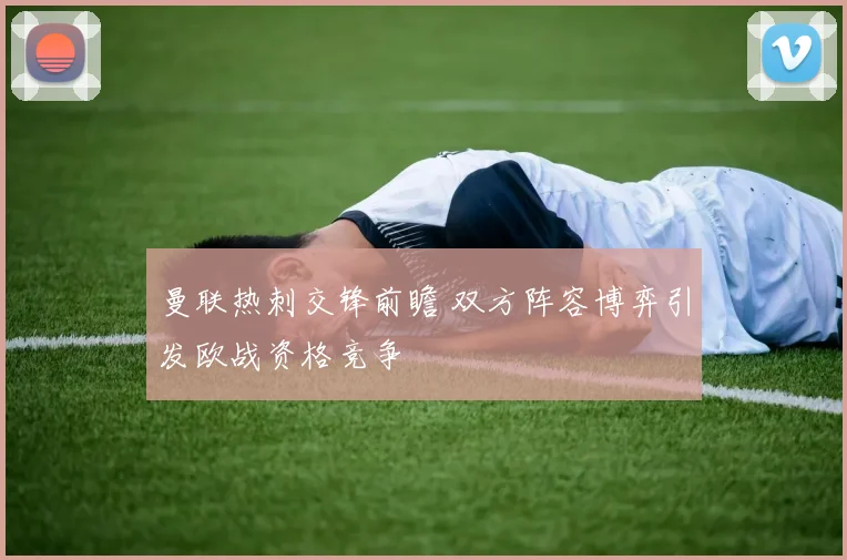 曼联热刺交锋前瞻 双方阵容博弈引发欧战资格竞争