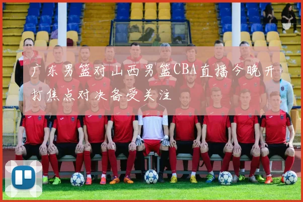 广东男篮对山西男篮CBA直播今晚开打焦点对决备受关注