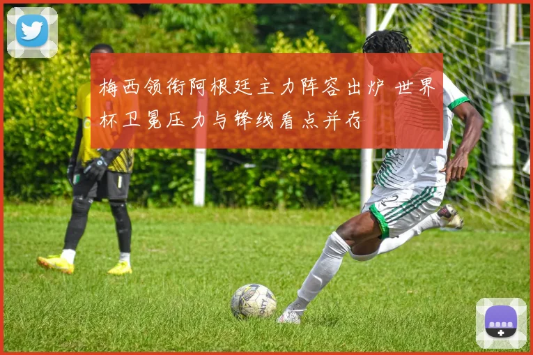 梅西领衔阿根廷主力阵容出炉 世界杯卫冕压力与锋线看点并存
