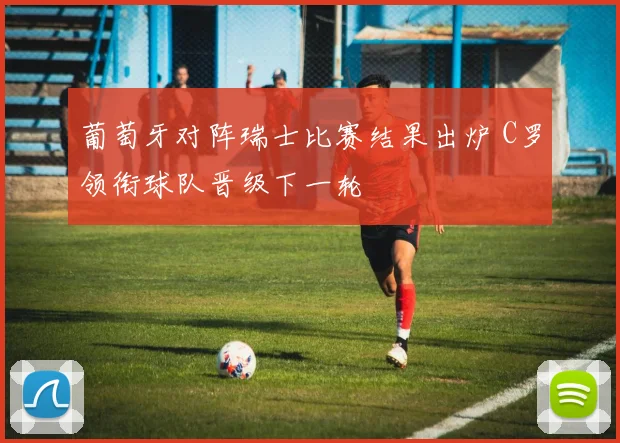 葡萄牙对阵瑞士比赛结果出炉 C罗领衔球队晋级下一轮