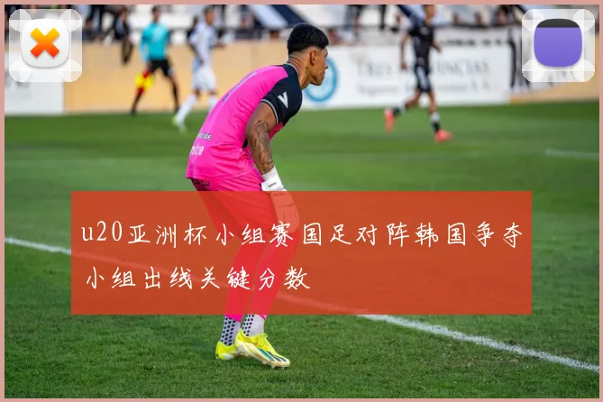 u20亚洲杯小组赛国足对阵韩国争夺小组出线关键分数