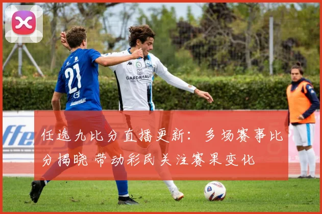 任选九比分直播更新：多场赛事比分揭晓 带动彩民关注赛果变化