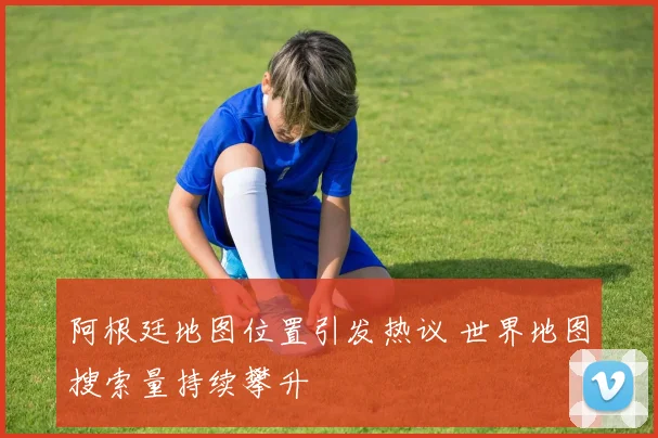 阿根廷地图位置引发热议 世界地图搜索量持续攀升