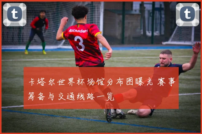 卡塔尔世界杯场馆分布图曝光 赛事筹备与交通线路一览