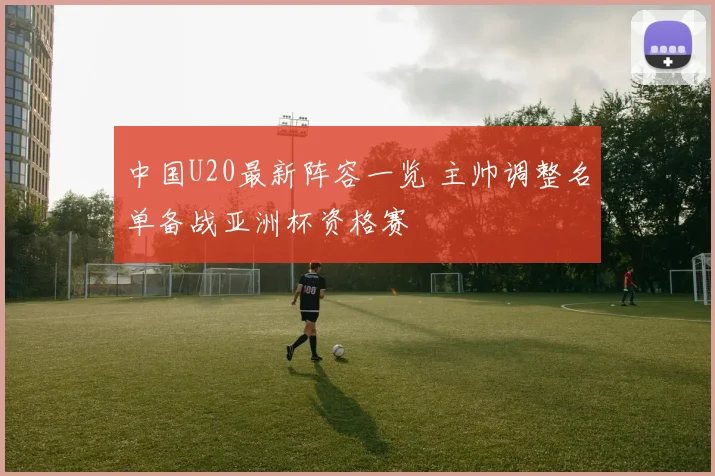 中国U20最新阵容一览 主帅调整名单备战亚洲杯资格赛