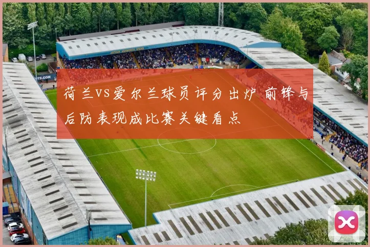 荷兰vs爱尔兰球员评分出炉 前锋与后防表现成比赛关键看点