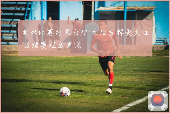 里尔比赛结果出炉 主场发挥受关注 后续赛程成看点