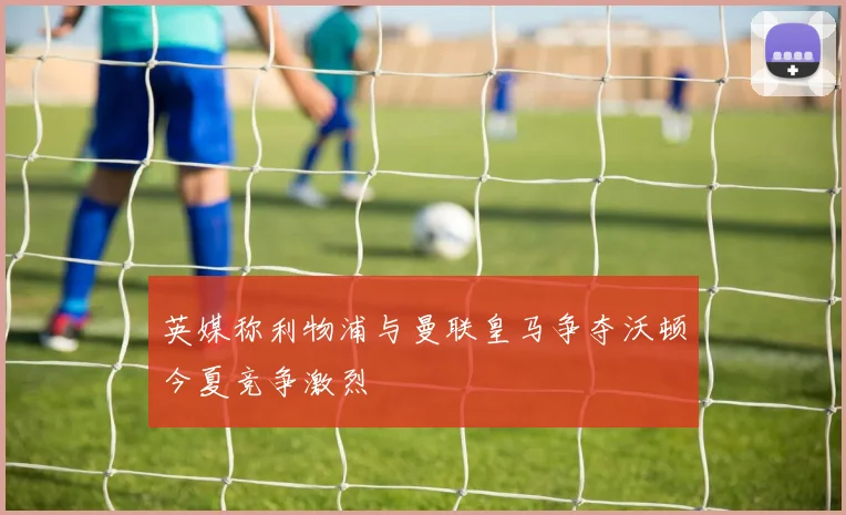 英媒称利物浦与曼联皇马争夺沃顿今夏竞争激烈