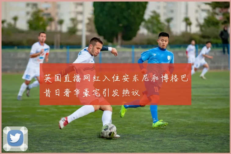英国直播网红入住安东尼和博格巴昔日奢华豪宅引发热议