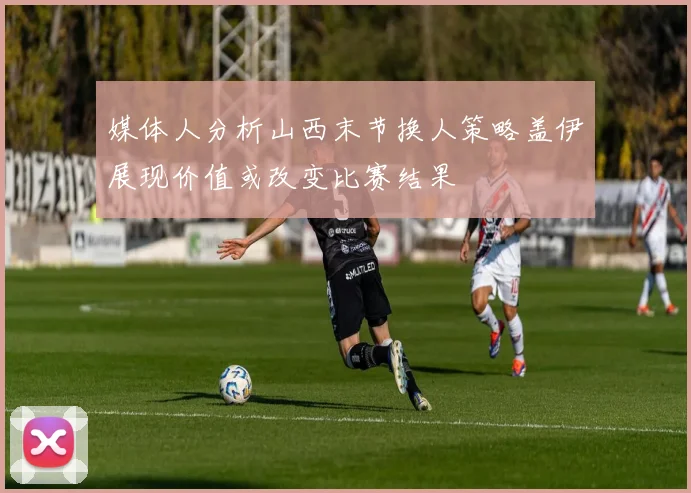 媒体人分析山西末节换人策略盖伊展现价值或改变比赛结果