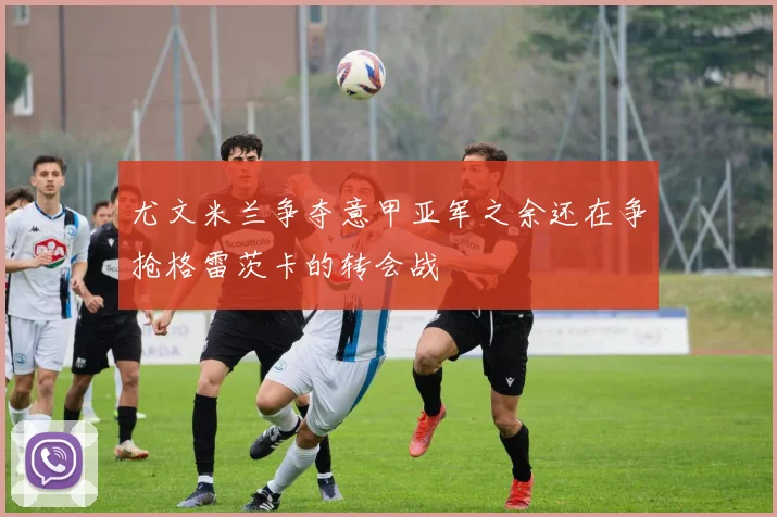 尤文米兰争夺意甲亚军之余还在争抢格雷茨卡的转会战