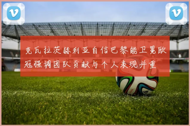 克瓦拉茨赫利亚自信巴黎能卫冕欧冠强调团队贡献与个人表现并重