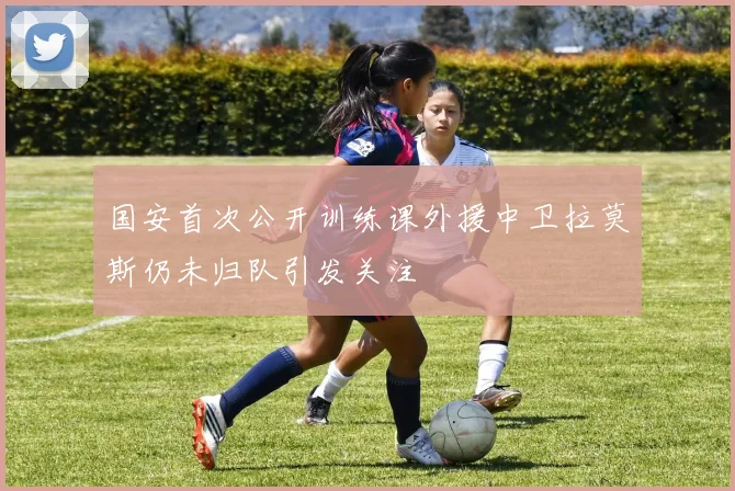 国安首次公开训练课外援中卫拉莫斯仍未归队引发关注