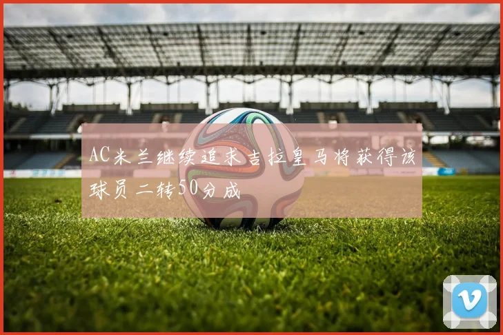 AC米兰继续追求吉拉皇马将获得该球员二转50分成