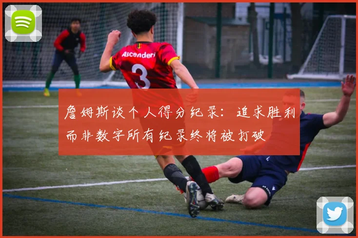 詹姆斯谈个人得分纪录:追求胜利而非数字所有纪录终将被打破