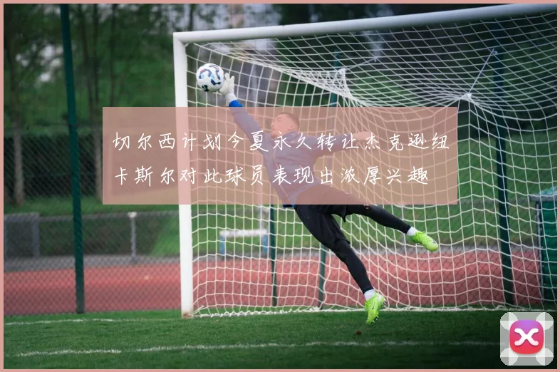 切尔西计划今夏永久转让杰克逊纽卡斯尔对此球员表现出浓厚兴趣