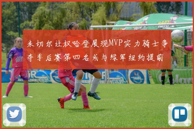 米切尔让权哈登展现MVP实力骑士争夺季后赛第四名或与绿军纽约提前交锋