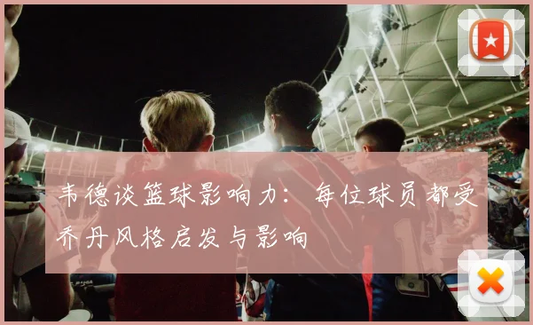 韦德谈篮球影响力：每位球员都受乔丹风格启发与影响