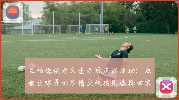 兰帕德谈考文垂夺冠庆祝活动:放假让球员们尽情庆祝我则选择回家休息