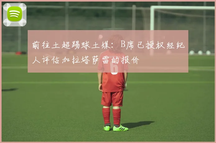 前往土超踢球土媒:B席已授权经纪人评估加拉塔萨雷的报价