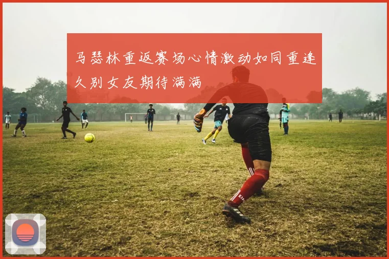 马瑟林重返赛场心情激动如同重逢久别女友期待满满