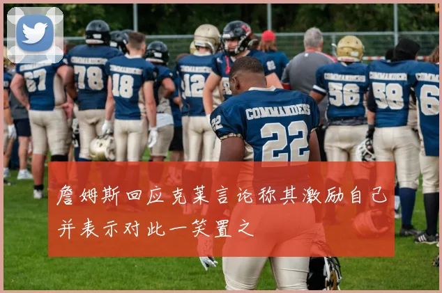 詹姆斯回应克莱言论称其激励自己并表示对此一笑置之