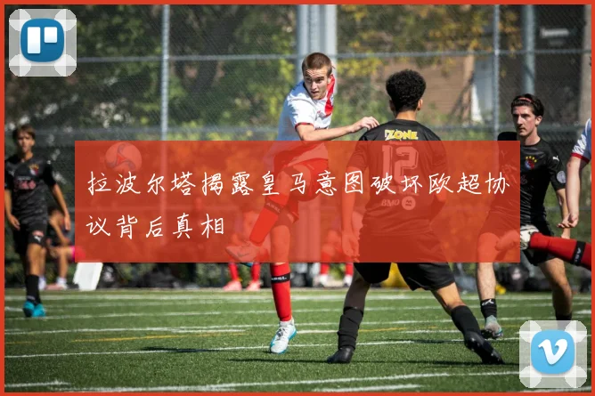 拉波尔塔揭露皇马意图破坏欧超协议背后真相