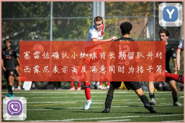 塞雷佐确认小蜘蛛将长期留队并对西蒙尼表示高度满意同时为格子筹办欢送仪式