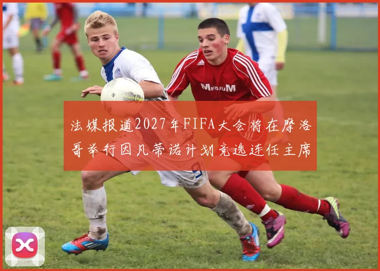法媒报道2027年FIFA大会将在摩洛哥举行因凡蒂诺计划竞选连任主席