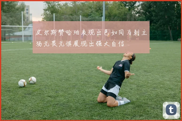 皮尔斯赞哈珀表现出色如同马刺主场无畏无惧展现出强大自信